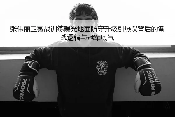 张伟丽卫冕战训练曝光地面防守升级引热议背后的备战逻辑与冠军底气