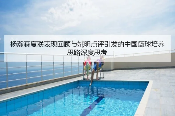 杨瀚森夏联表现回顾与姚明点评引发的中国篮球培养思路深度思考